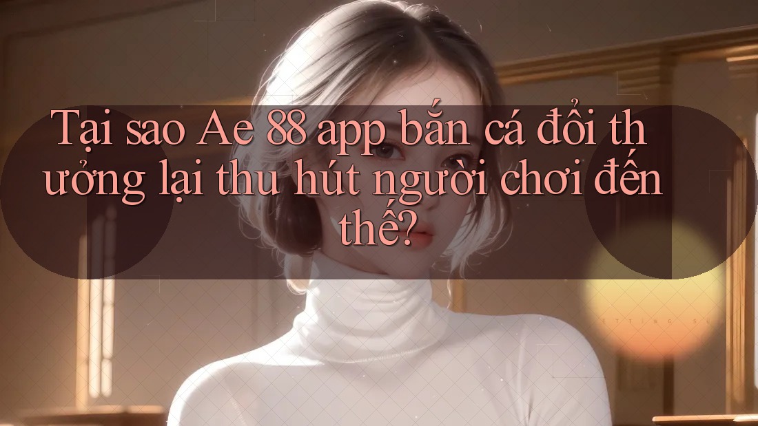 Tại sao Ae 88 app bắn cá đổi thưởng lại thu hút người chơi đến thế?