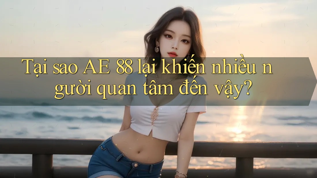 Tại sao AE 88 lại khiến nhiều người quan tâm đến vậy?