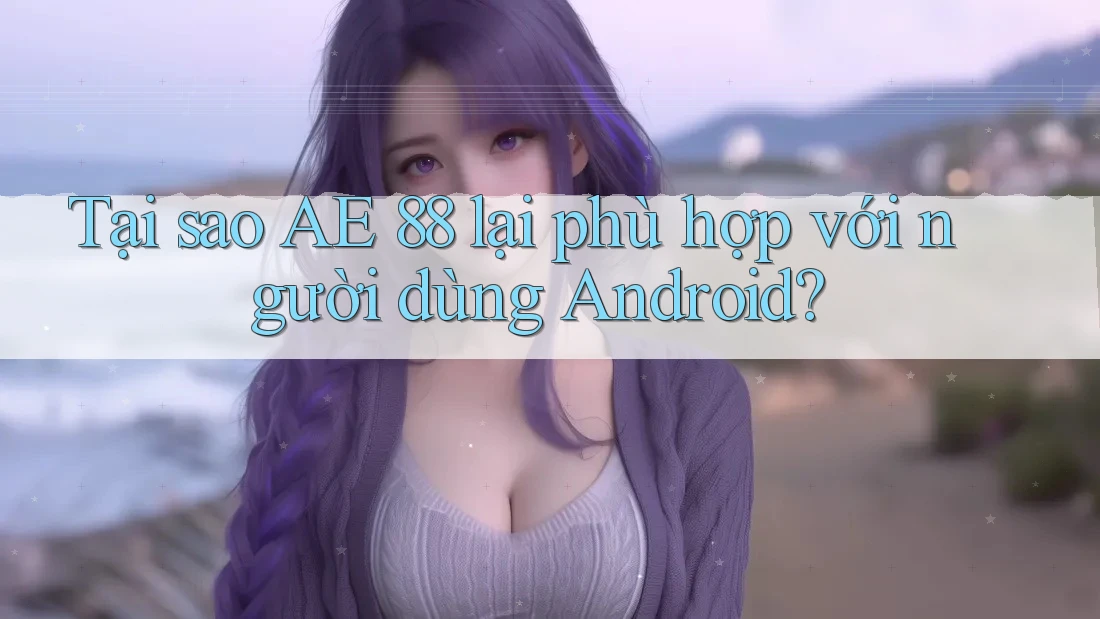 Tại sao AE 88 lại phù hợp với người dùng Android?