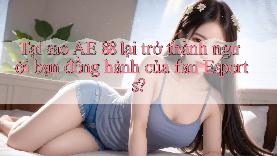 Tại sao AE 88 lại trở thành người bạn đồng hành của fan Esports?