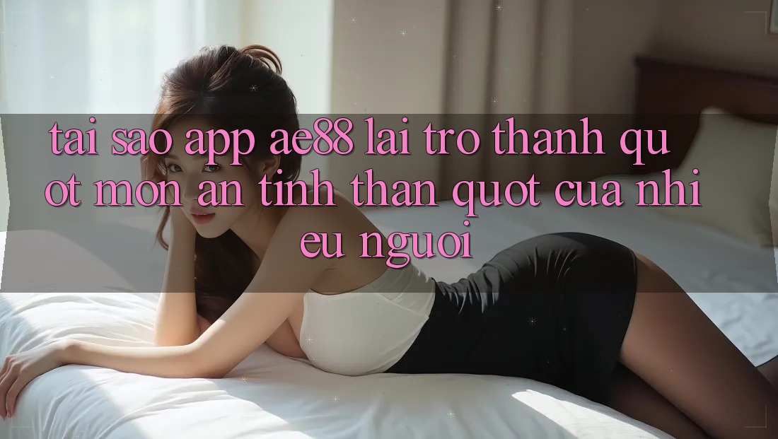 Tại sao app AE88 lại trở thành " món ăn tinh thần" của nhiều người?