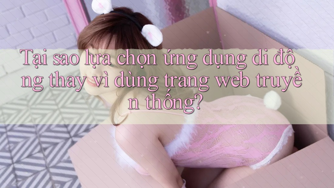 Tại sao lựa chọn ứng dụng di động thay vì dùng trang web truyền thống? Tại sao lựa chọn ứng dụng di động thay vì dùng trang web truyền thống?