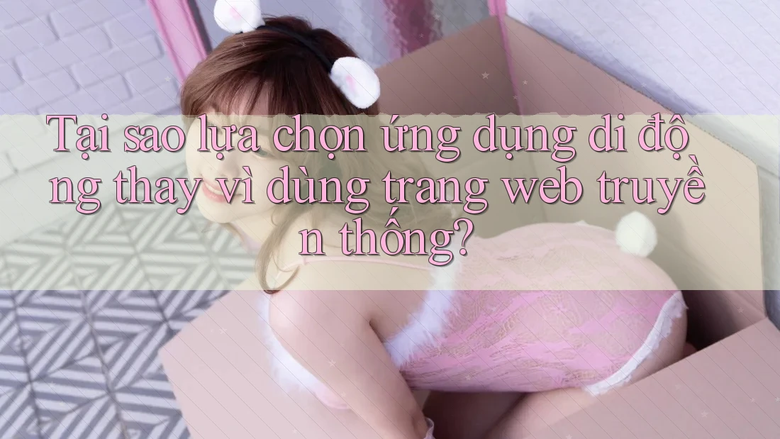 Tại sao lựa chọn ứng dụng di động thay vì dùng trang web truyền thống?