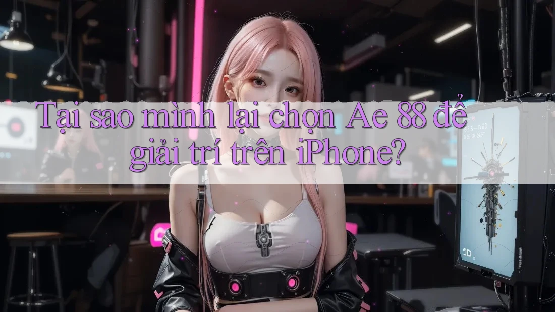 Tại sao mình lại chọn Ae 88 để giải trí trên iPhone?