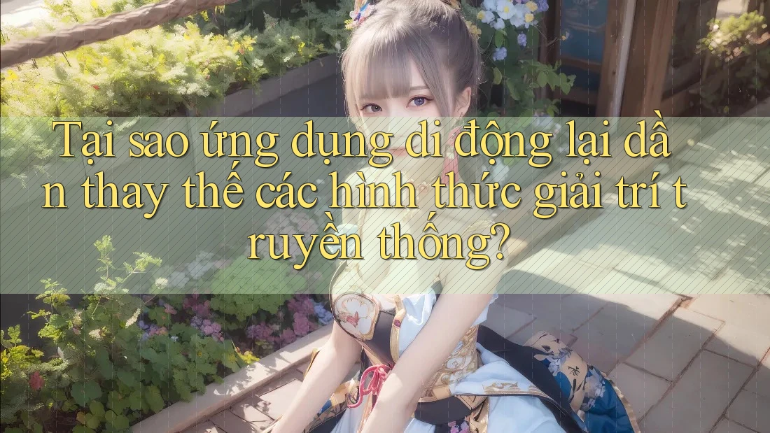 Tại sao ứng dụng di động lại dần thay thế các hình thức giải trí truyền thống?