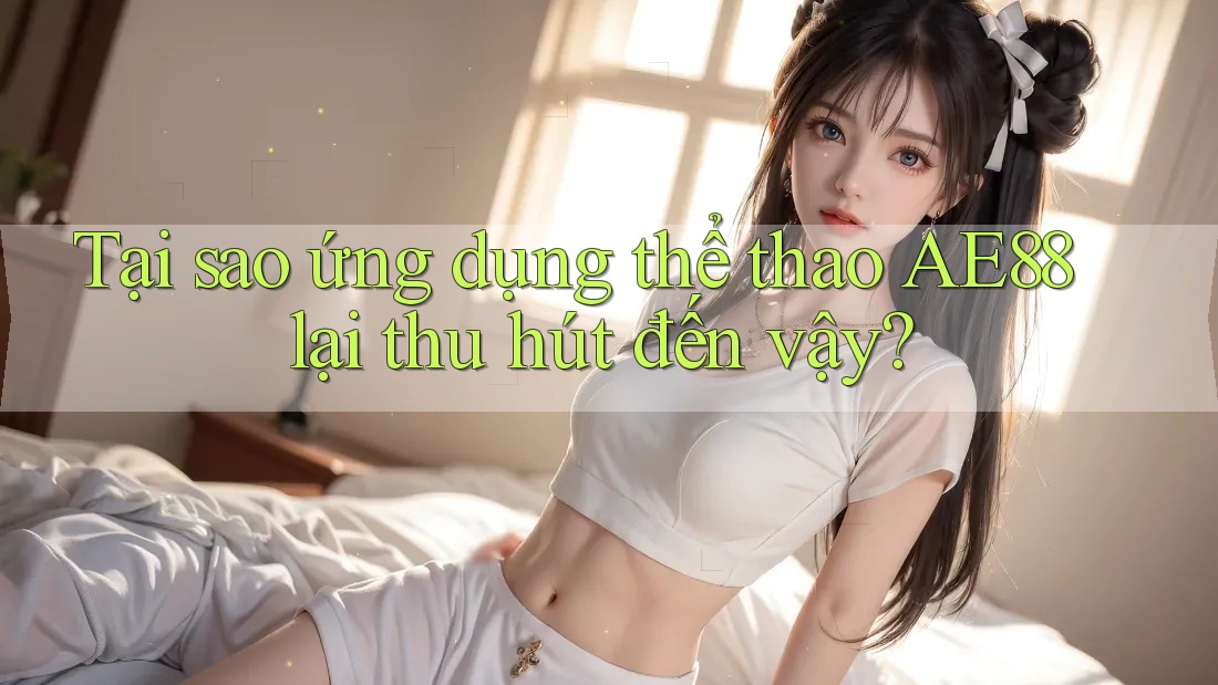 Tại sao ứng dụng thể thao AE88 lại thu hút đến vậy?