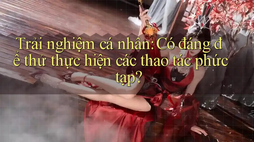 Trải nghiệm cá nhân: Có đáng để thử thực hiện các thao tác phức tạp?