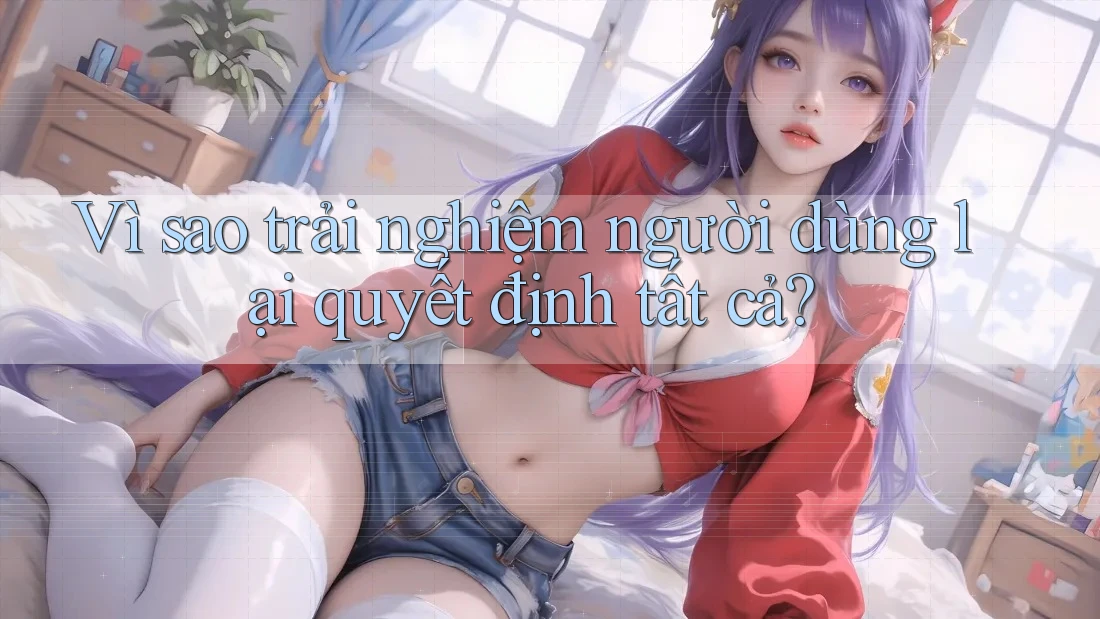 Vì sao trải nghiệm người dùng lại quyết định tất cả?